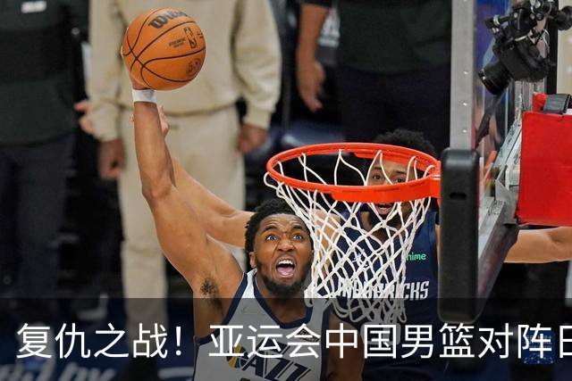 复仇之战！亚运会中国男篮对阵日本，4大底牌在手，赢球基本稳了